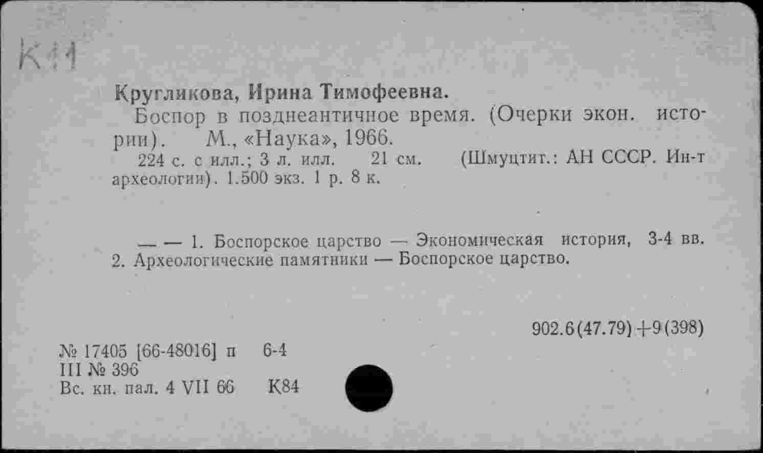 ﻿кч
Кругликова, Ирина Тимофеевна.
Боспор в позднеантичное время. (Очерки экон, истории). М., «Наука», 1966.
224 с. с илл.; 3 л. илл. 21 см. (Шмуцтит.: АН СССР. Ин-т археологии). 1.500 экз. 1 р. 8 к.
___— 1. Боспорское царство — Экономическая история, 3-4 вв.
2. Археологические памятники — Боспорское царство.
№ 17405 [66-48016] п 6-4
III № 396
Вс. кн. пал. 4 VII 66	К.84
902.6(47.79) 4-9(398)